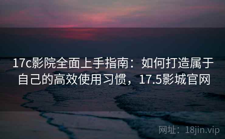 17c影院全面上手指南:如何打造属于自己的高效使用习惯,17.5影城官网