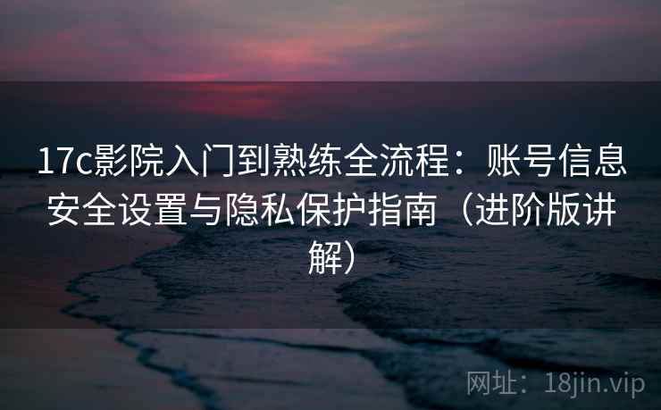 17c影院入门到熟练全流程:账号信息安全设置与隐私保护指南(进阶版讲解)