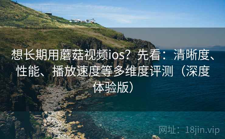 想长期用蘑菇视频ios？先看：清晰度、性能、播放速度等多维度评测（深度体验版）