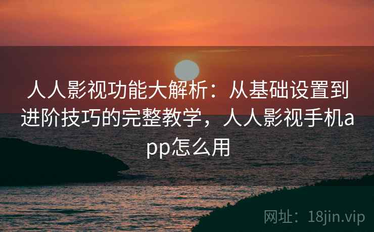 人人影视功能大解析:从基础设置到进阶技巧的完整教学,人人影视手机app怎么用