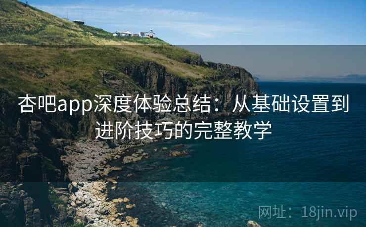 杏吧app深度体验总结:从基础设置到进阶技巧的完整教学
