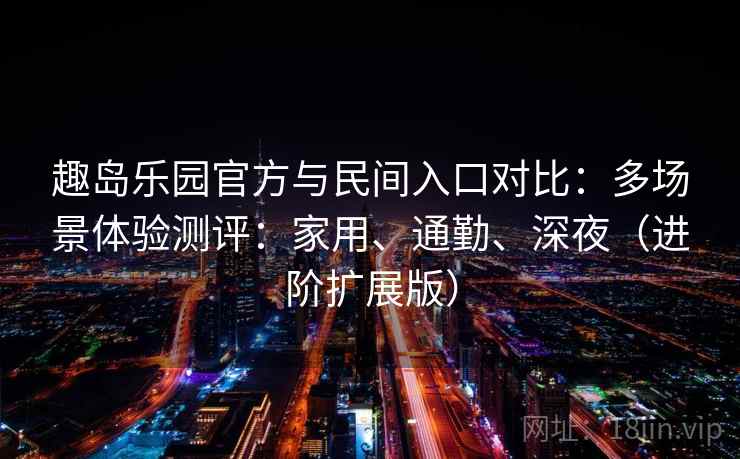 趣岛乐园官方与民间入口对比：多场景体验测评：家用、通勤、深夜（进阶扩展版）