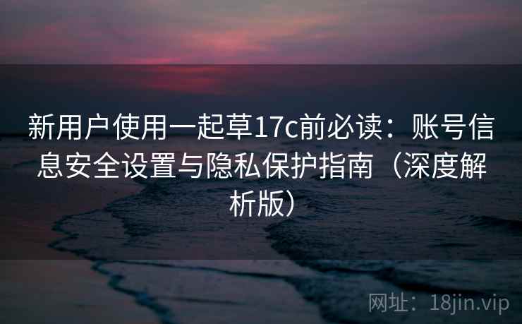 新用户使用一起草17c前必读：账号信息安全设置与隐私保护指南（深度解析版）  第2张