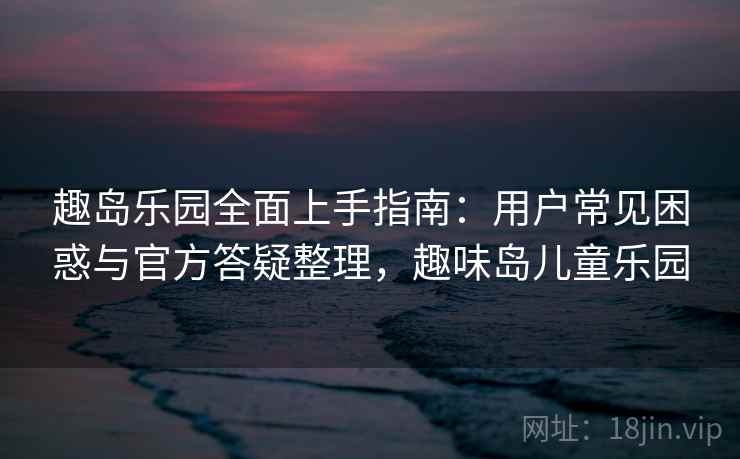 趣岛乐园全面上手指南：用户常见困惑与官方答疑整理，趣味岛儿童乐园