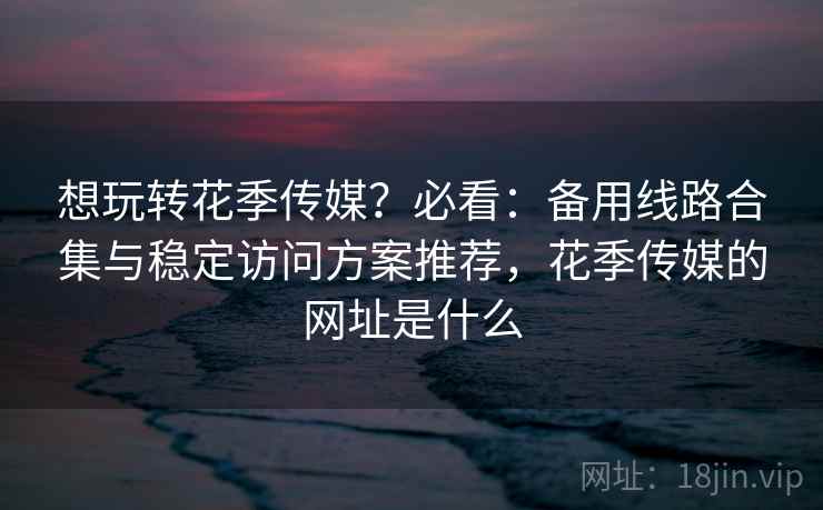 想玩转花季传媒？必看：备用线路合集与稳定访问方案推荐，花季传媒的网址是什么  第2张