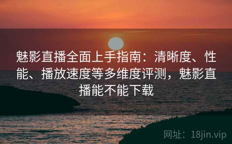 魅影直播全面上手指南：清晰度、性能、播放速度等多维度评测，魅影直播能不能下载  第2张