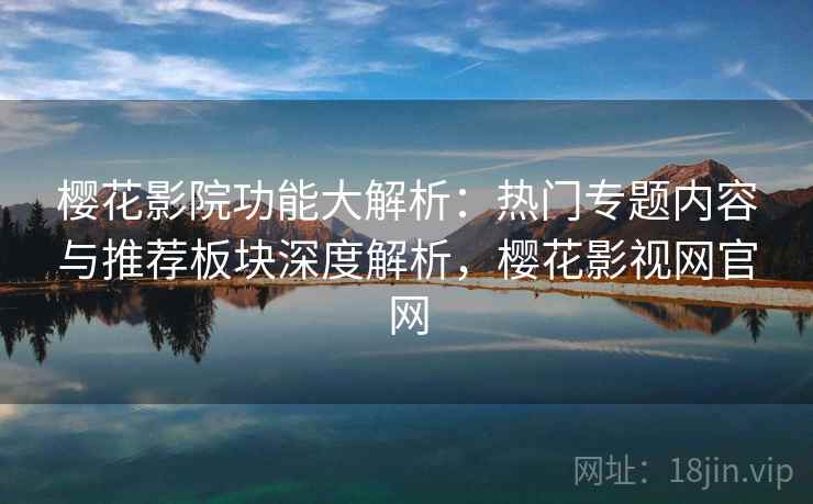 樱花影院功能大解析:热门专题内容与推荐板块深度解析,樱花影视网官网