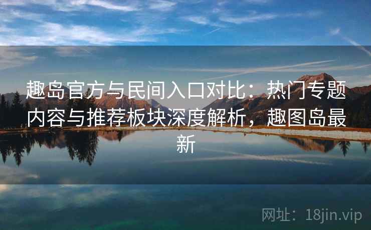 趣岛官方与民间入口对比：热门专题内容与推荐板块深度解析，趣图岛最新