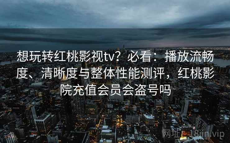 想玩转红桃影视tv？必看：播放流畅度、清晰度与整体性能测评，红桃影院充值会员会盗号吗