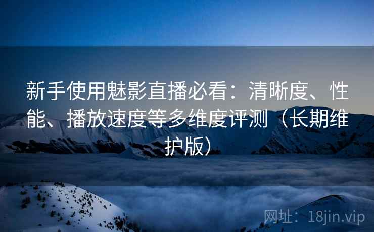 新手使用魅影直播必看：清晰度、性能、播放速度等多维度评测（长期维护版）