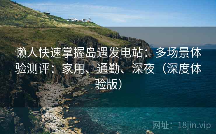懒人快速掌握岛遇发电站：多场景体验测评：家用、通勤、深夜（深度体验版）