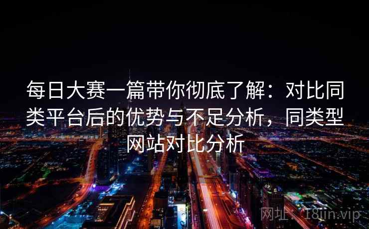 每日大赛一篇带你彻底了解：对比同类平台后的优势与不足分析，同类型网站对比分析