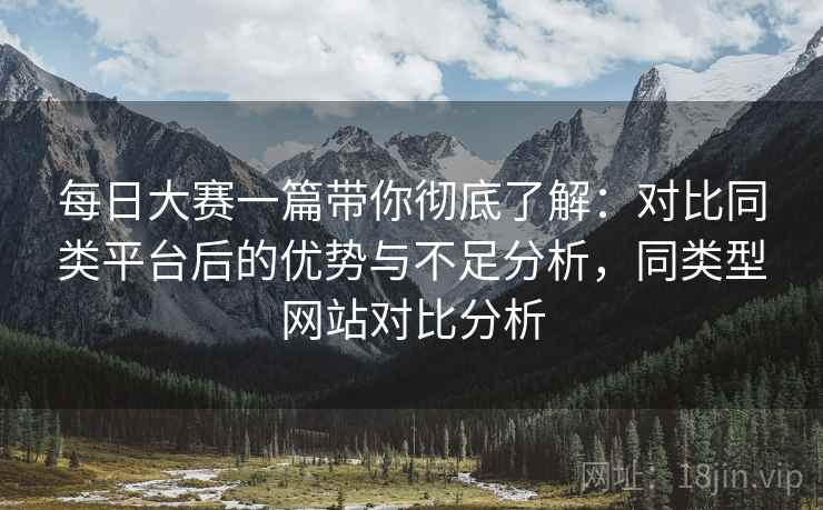 每日大赛一篇带你彻底了解：对比同类平台后的优势与不足分析，同类型网站对比分析