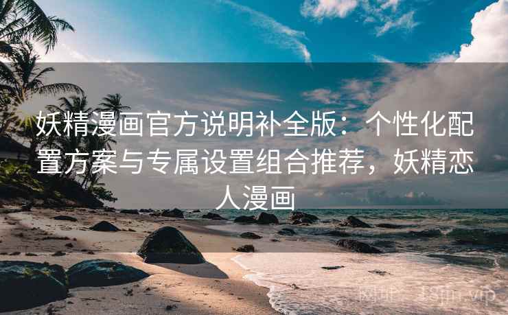妖精漫画官方说明补全版：个性化配置方案与专属设置组合推荐，妖精恋人漫画