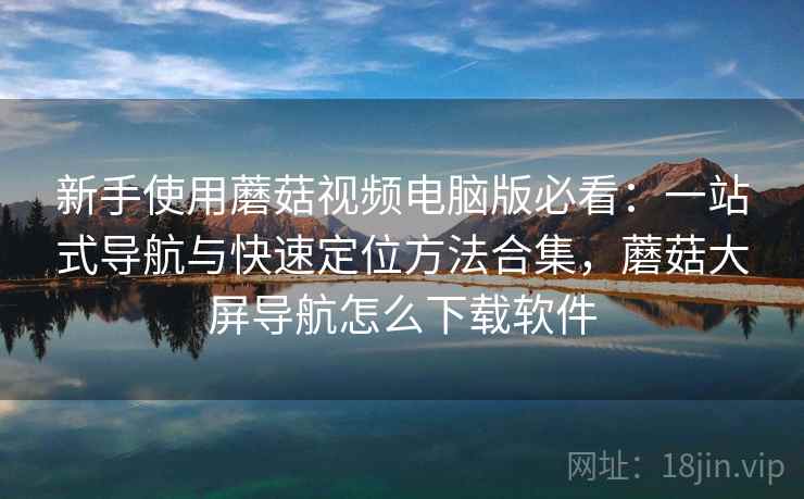 新手使用蘑菇视频电脑版必看：一站式导航与快速定位方法合集，蘑菇大屏导航怎么下载软件