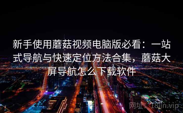 新手使用蘑菇视频电脑版必看：一站式导航与快速定位方法合集，蘑菇大屏导航怎么下载软件