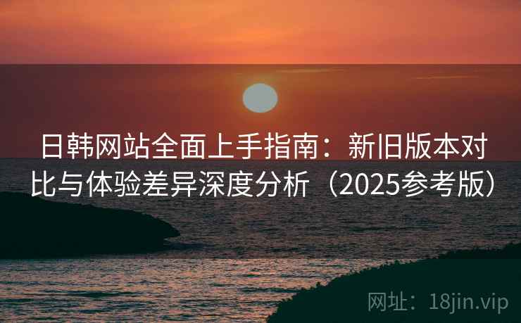 日韩网站全面上手指南：新旧版本对比与体验差异深度分析（2025参考版）  第1张