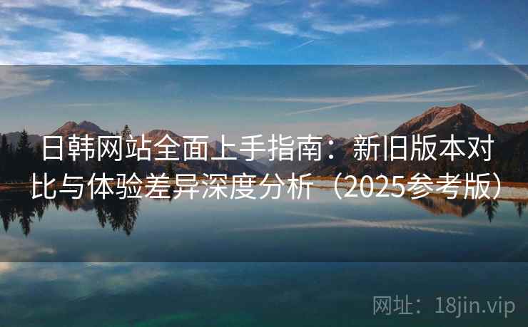 日韩网站全面上手指南：新旧版本对比与体验差异深度分析（2025参考版）  第2张