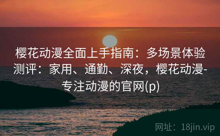 樱花动漫全面上手指南：多场景体验测评：家用、通勤、深夜，樱花动漫-专注动漫的官网(p)  第1张