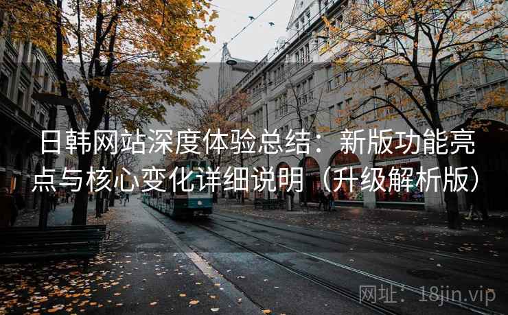 日韩网站深度体验总结：新版功能亮点与核心变化详细说明（升级解析版）  第2张