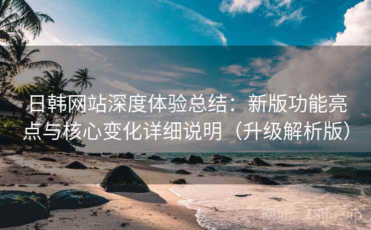 日韩网站深度体验总结：新版功能亮点与核心变化详细说明（升级解析版）  第1张