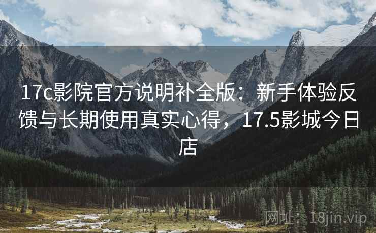 17c影院官方说明补全版：新手体验反馈与长期使用真实心得，17.5影城今日店  第2张