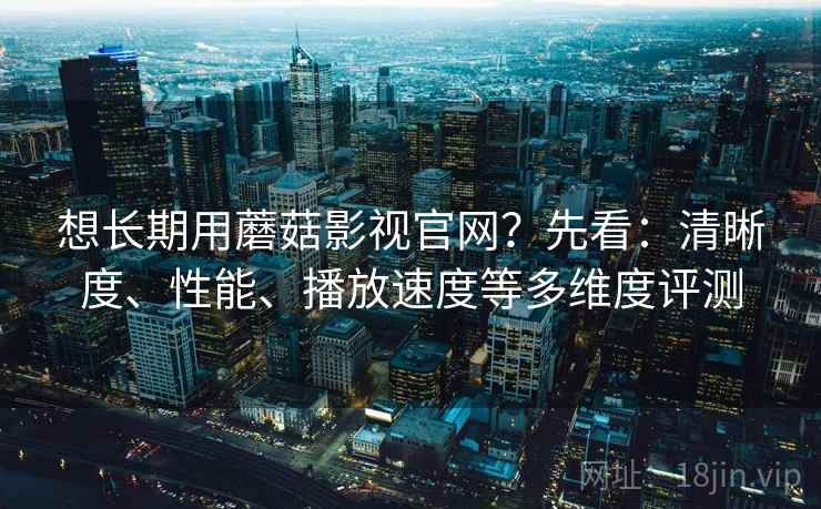 想长期用蘑菇影视官网？先看：清晰度、性能、播放速度等多维度评测