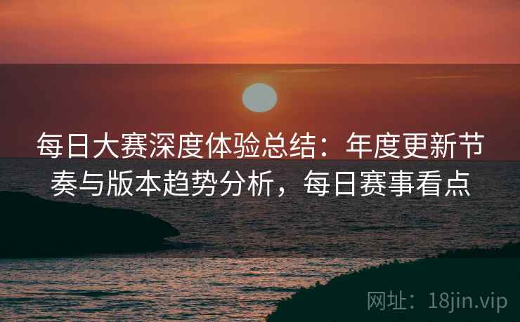 每日大赛深度体验总结：年度更新节奏与版本趋势分析，每日赛事看点  第2张