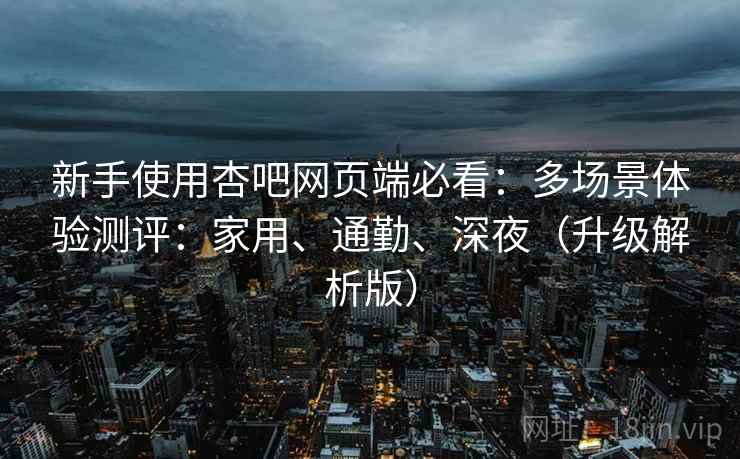 新手使用杏吧网页端必看：多场景体验测评：家用、通勤、深夜（升级解析版）  第1张