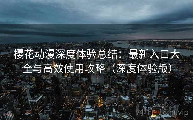 樱花动漫深度体验总结：最新入口大全与高效使用攻略（深度体验版）