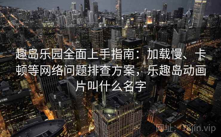 趣岛乐园全面上手指南：加载慢、卡顿等网络问题排查方案，乐趣岛动画片叫什么名字