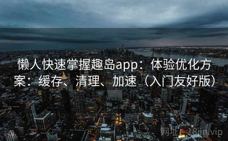 懒人快速掌握趣岛app：体验优化方案：缓存、清理、加速（入门友好版）