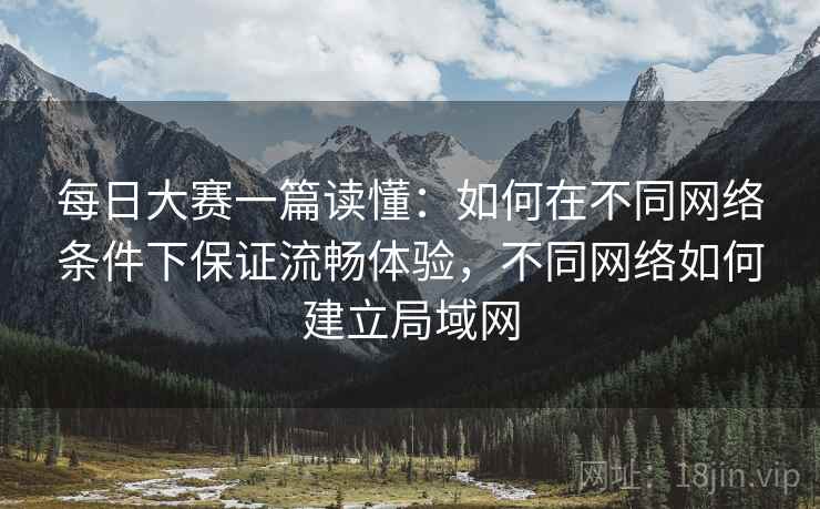 每日大赛一篇读懂:如何在不同网络条件下保证流畅体验,不同网络如何建立局域网