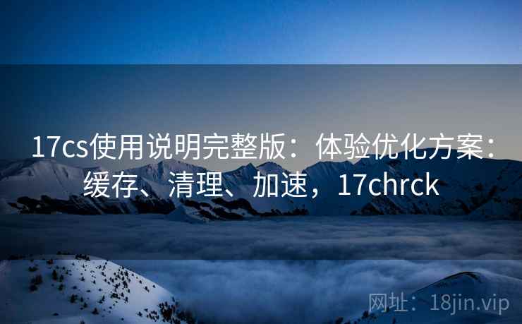 17cs使用说明完整版：体验优化方案：缓存、清理、加速，17chrck