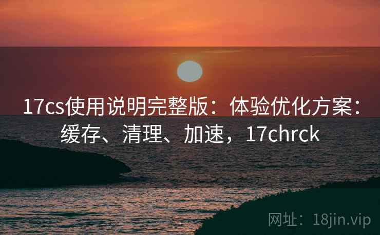 17cs使用说明完整版：体验优化方案：缓存、清理、加速，17chrck