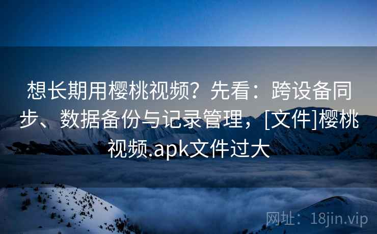 想长期用樱桃视频？先看：跨设备同步、数据备份与记录管理，[文件]樱桃视频.apk文件过大