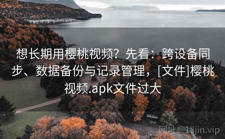 想长期用樱桃视频？先看：跨设备同步、数据备份与记录管理，[文件]樱桃视频.apk文件过大