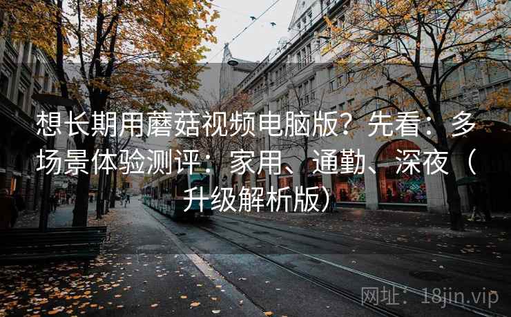 想长期用蘑菇视频电脑版？先看：多场景体验测评：家用、通勤、深夜（升级解析版）