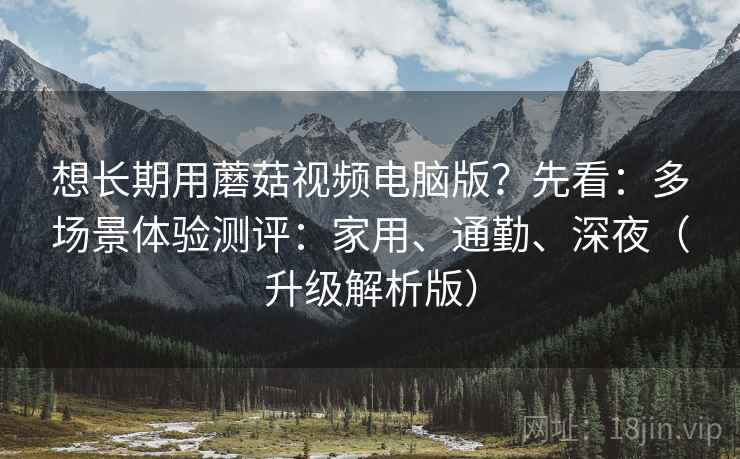 想长期用蘑菇视频电脑版？先看：多场景体验测评：家用、通勤、深夜（升级解析版）
