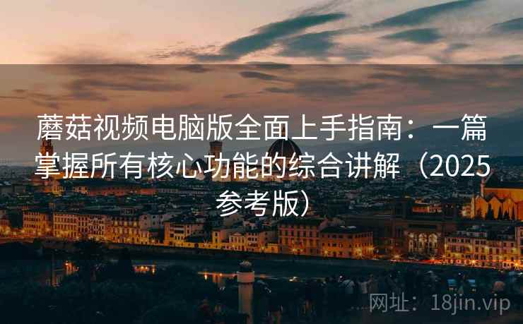 蘑菇视频电脑版全面上手指南：一篇掌握所有核心功能的综合讲解（2025参考版）