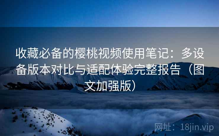 收藏必备的樱桃视频使用笔记:多设备版本对比与适配体验完整报告(图文加强版)
