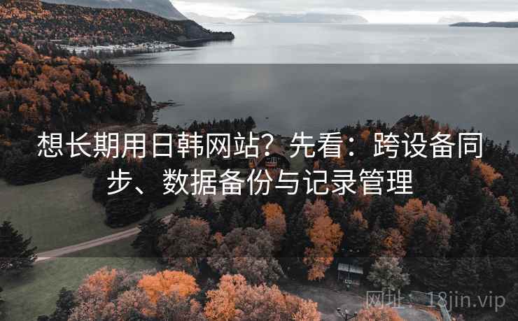 想长期用日韩网站?先看:跨设备同步、数据备份与记录管理