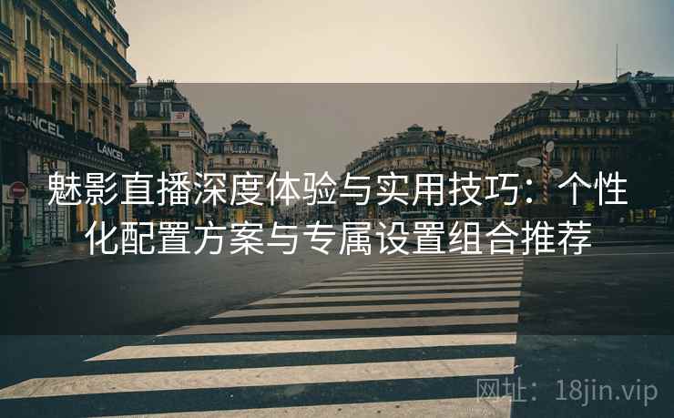 魅影直播深度体验与实用技巧:个性化配置方案与专属设置组合推荐