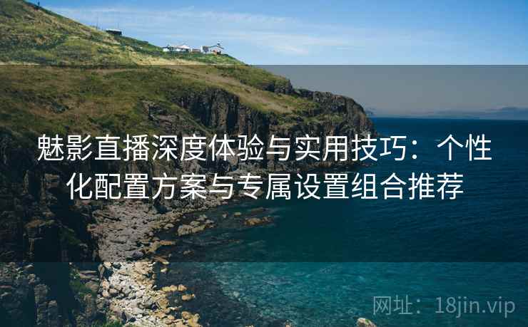 魅影直播深度体验与实用技巧:个性化配置方案与专属设置组合推荐