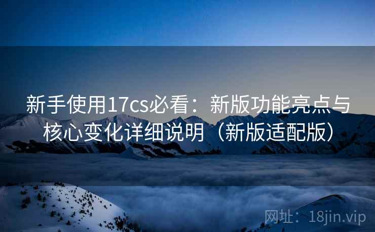 新手使用17cs必看：新版功能亮点与核心变化详细说明（新版适配版）