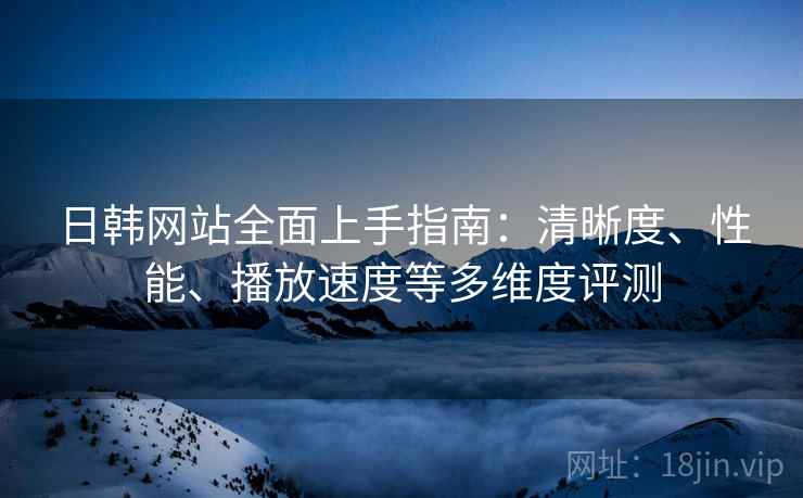 日韩网站全面上手指南:清晰度、性能、播放速度等多维度评测