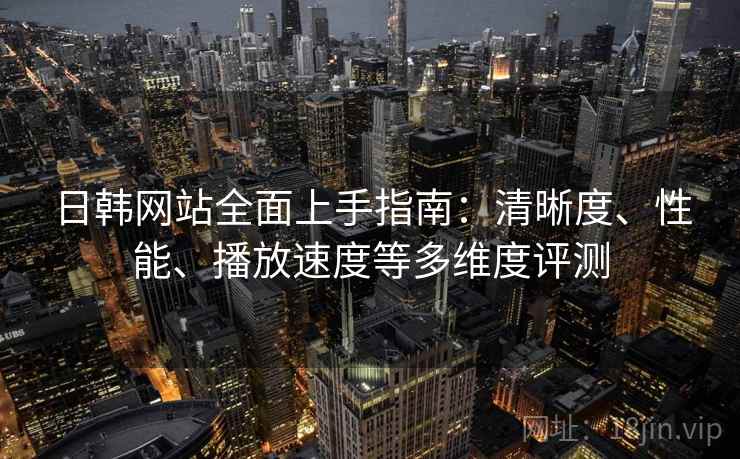 日韩网站全面上手指南:清晰度、性能、播放速度等多维度评测