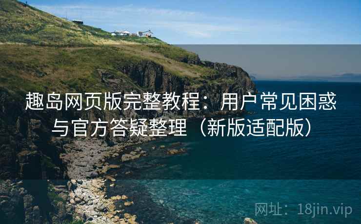 趣岛网页版完整教程:用户常见困惑与官方答疑整理(新版适配版)