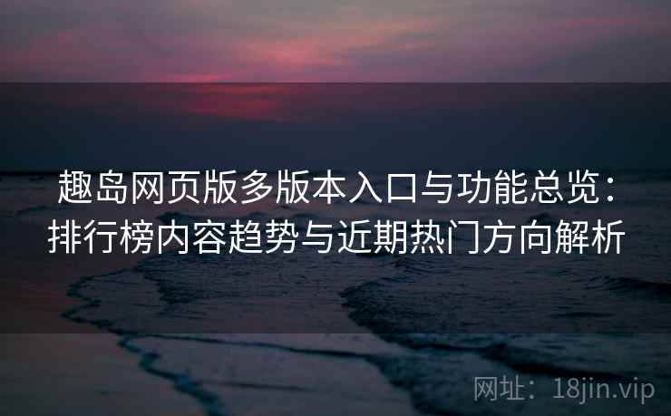 趣岛网页版多版本入口与功能总览:排行榜内容趋势与近期热门方向解析
