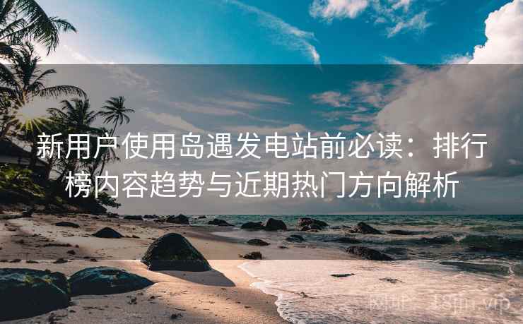新用户使用岛遇发电站前必读:排行榜内容趋势与近期热门方向解析